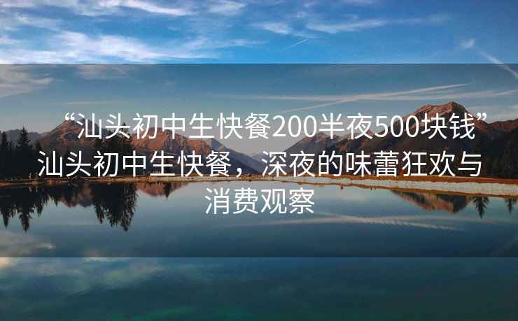 “汕頭初中生快餐200半夜500塊錢”汕頭初中生快餐，深夜的味蕾狂歡與消費觀察