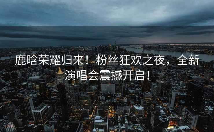 鹿晗榮耀歸來(lái)！粉絲狂歡之夜，全新演唱會(huì)震撼開(kāi)啟！