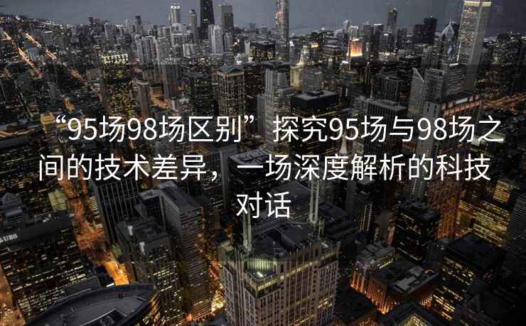 “95場98場區(qū)別”探究95場與98場之間的技術差異，一場深度解析的科技對話