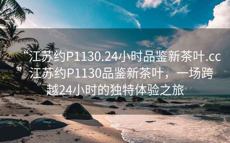 “江蘇約P1130.24小時(shí)品鑒新茶葉.cc”江蘇約P1130品鑒新茶葉，一場(chǎng)跨越24小時(shí)的獨(dú)特體驗(yàn)之旅