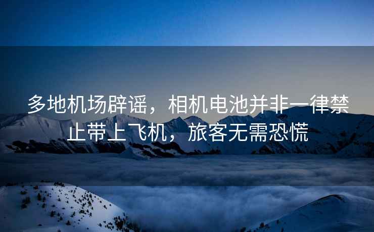 多地機(jī)場(chǎng)辟謠，相機(jī)電池并非一律禁止帶上飛機(jī)，旅客無需恐慌