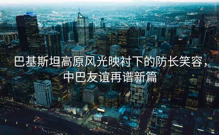 巴基斯坦高原風(fēng)光映襯下的防長(zhǎng)笑容，中巴友誼再譜新篇