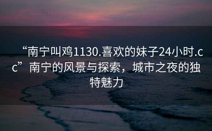 “南寧叫雞1130.喜歡的妹子24小時(shí).cc”南寧的風(fēng)景與探索，城市之夜的獨(dú)特魅力