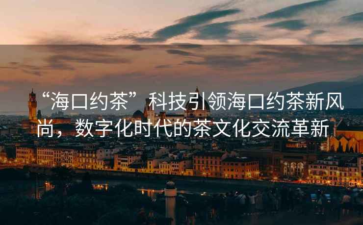 “?？诩s茶”科技引領(lǐng)海口約茶新風(fēng)尚，數(shù)字化時(shí)代的茶文化交流革新