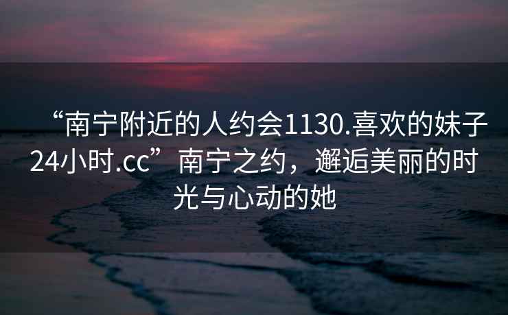 “南寧附近的人約會(huì)1130.喜歡的妹子24小時(shí).cc”南寧之約，邂逅美麗的時(shí)光與心動(dòng)的她