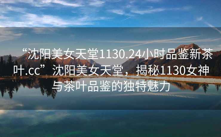 “沈陽(yáng)美女天堂1130.24小時(shí)品鑒新茶葉.cc”沈陽(yáng)美女天堂，揭秘1130女神與茶葉品鑒的獨(dú)特魅力