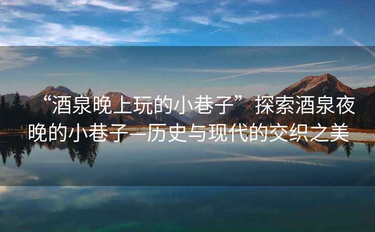 “酒泉晚上玩的小巷子”探索酒泉夜晚的小巷子—?dú)v史與現(xiàn)代的交織之美
