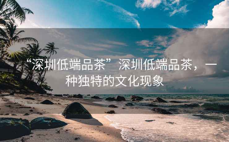 “深圳低端品茶”深圳低端品茶，一種獨(dú)特的文化現(xiàn)象