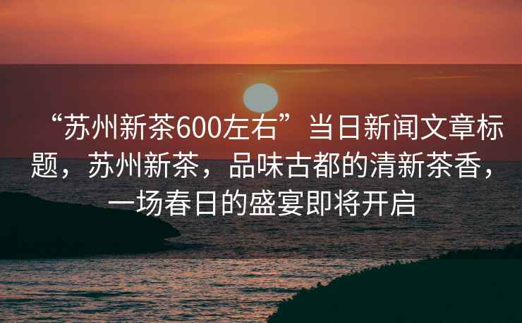 “蘇州新茶600左右”當(dāng)日新聞文章標題，蘇州新茶，品味古都的清新茶香，一場春日的盛宴即將開啟