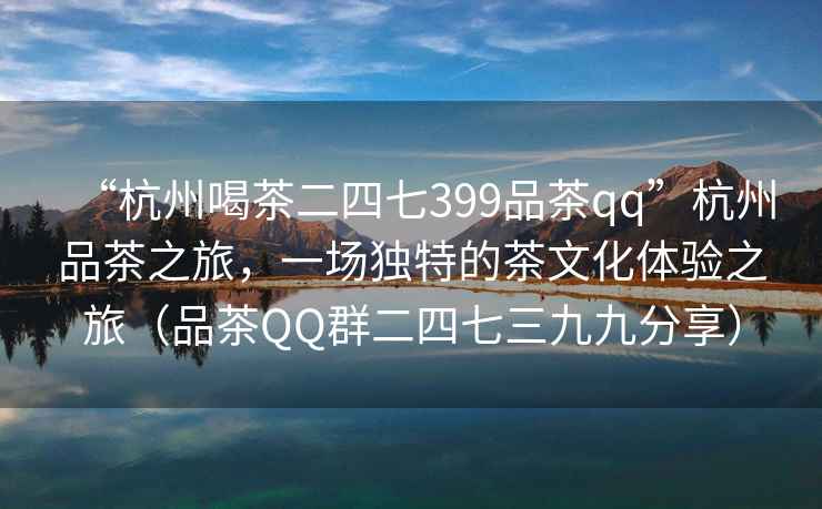 “杭州喝茶二四七399品茶qq”杭州品茶之旅，一場(chǎng)獨(dú)特的茶文化體驗(yàn)之旅（品茶QQ群二四七三九九分享）