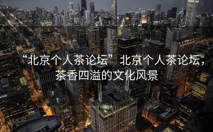 “北京個(gè)人茶論壇”北京個(gè)人茶論壇，茶香四溢的文化風(fēng)景
