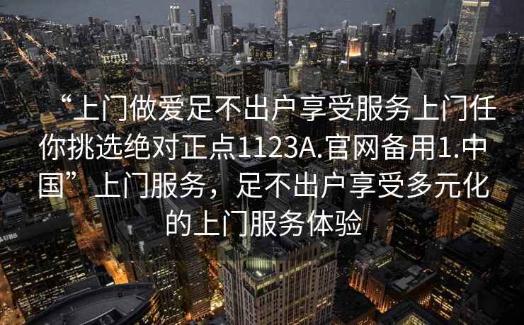 “上門做愛足不出戶享受服務(wù)上門任你挑選絕對正點(diǎn)1123A.官網(wǎng)備用1.中國”上門服務(wù)，足不出戶享受多元化的上門服務(wù)體驗(yàn)