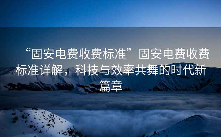 “固安電費收費標準”固安電費收費標準詳解，科技與效率共舞的時代新篇章