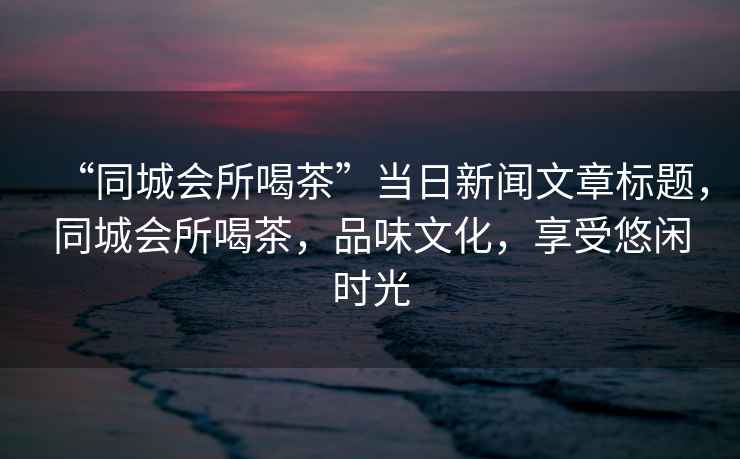 “同城會(huì)所喝茶”當(dāng)日新聞文章標(biāo)題，同城會(huì)所喝茶，品味文化，享受悠閑時(shí)光