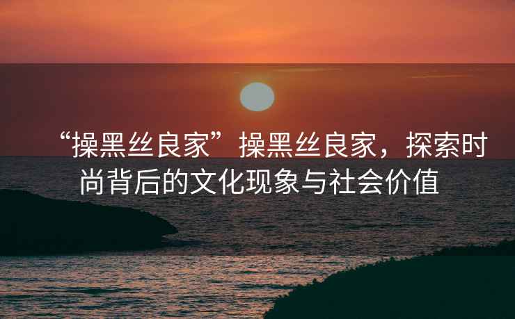 “操黑絲良家”操黑絲良家，探索時尚背后的文化現(xiàn)象與社會價值