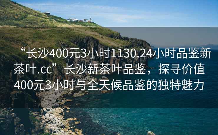 “長沙400元3小時1130.24小時品鑒新茶葉.cc”長沙新茶葉品鑒，探尋價值400元3小時與全天候品鑒的獨特魅力