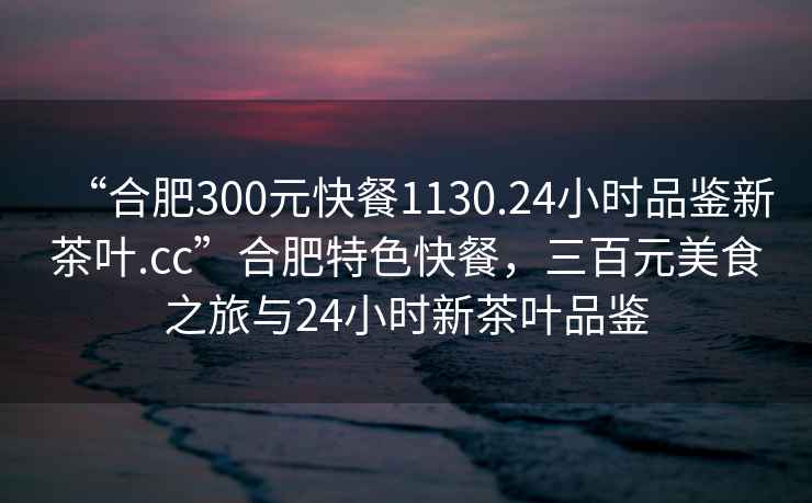 “合肥300元快餐1130.24小時品鑒新茶葉.cc”合肥特色快餐，三百元美食之旅與24小時新茶葉品鑒