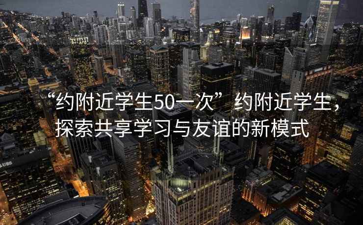 “約附近學(xué)生50一次”約附近學(xué)生，探索共享學(xué)習(xí)與友誼的新模式