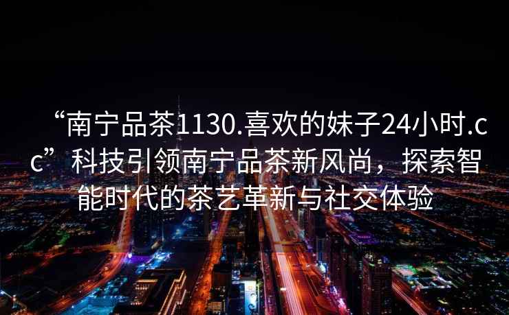 “南寧品茶1130.喜歡的妹子24小時.cc”科技引領(lǐng)南寧品茶新風(fēng)尚，探索智能時代的茶藝革新與社交體驗