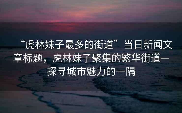 “虎林妹子最多的街道”當(dāng)日新聞文章標(biāo)題，虎林妹子聚集的繁華街道—探尋城市魅力的一隅