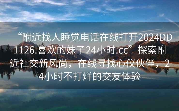“附近找人睡覺電話在線打開2024DD1126.喜歡的妹子24小時(shí).cc”探索附近社交新風(fēng)尚，在線尋找心儀伙伴，24小時(shí)不打烊的交友體驗(yàn)