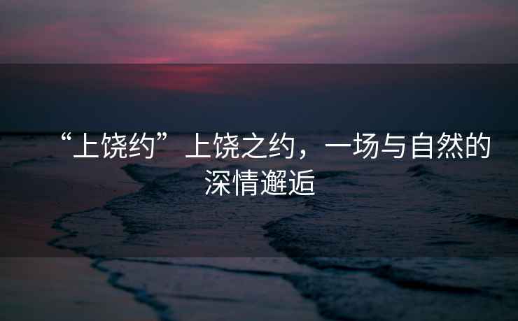 “上饒約”上饒之約，一場與自然的深情邂逅