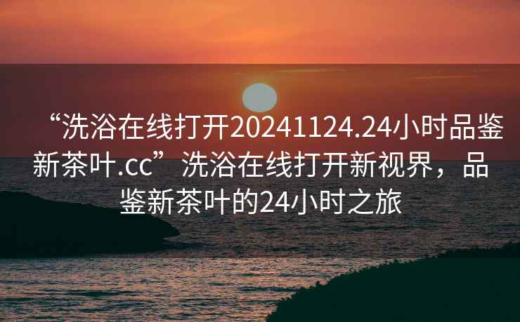 “洗浴在線打開20241124.24小時(shí)品鑒新茶葉.cc”洗浴在線打開新視界，品鑒新茶葉的24小時(shí)之旅