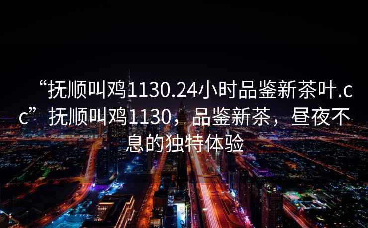 “撫順叫雞1130.24小時品鑒新茶葉.cc”撫順叫雞1130，品鑒新茶，晝夜不息的獨特體驗