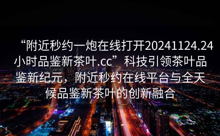 “附近秒約一炮在線打開20241124.24小時品鑒新茶葉.cc”科技引領(lǐng)茶葉品鑒新紀元，附近秒約在線平臺與全天候品鑒新茶葉的創(chuàng)新融合