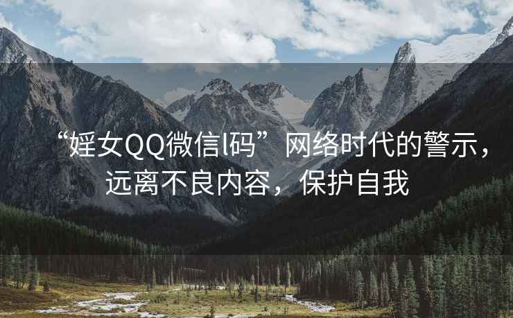 “婬女QQ微信l碼”網(wǎng)絡(luò)時代的警示，遠(yuǎn)離不良內(nèi)容，保護自我