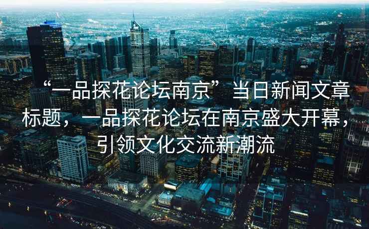 “一品探花論壇南京”當日新聞文章標題，一品探花論壇在南京盛大開幕，引領(lǐng)文化交流新潮流