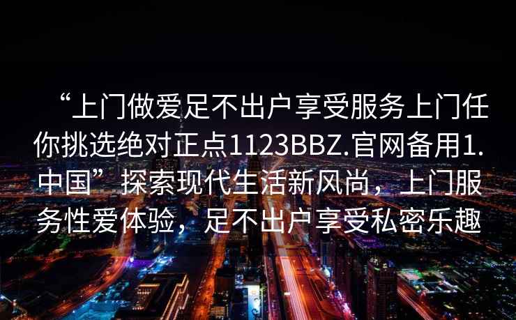 “上門做愛足不出戶享受服務(wù)上門任你挑選絕對(duì)正點(diǎn)1123BBZ.官網(wǎng)備用1.中國”探索現(xiàn)代生活新風(fēng)尚，上門服務(wù)性愛體驗(yàn)，足不出戶享受私密樂趣