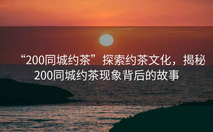 “200同城約茶”探索約茶文化，揭秘200同城約茶現(xiàn)象背后的故事