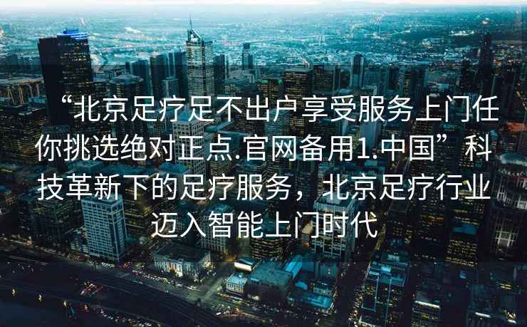 “北京足療足不出戶享受服務(wù)上門(mén)任你挑選絕對(duì)正點(diǎn).官網(wǎng)備用1.中國(guó)”科技革新下的足療服務(wù)，北京足療行業(yè)邁入智能上門(mén)時(shí)代