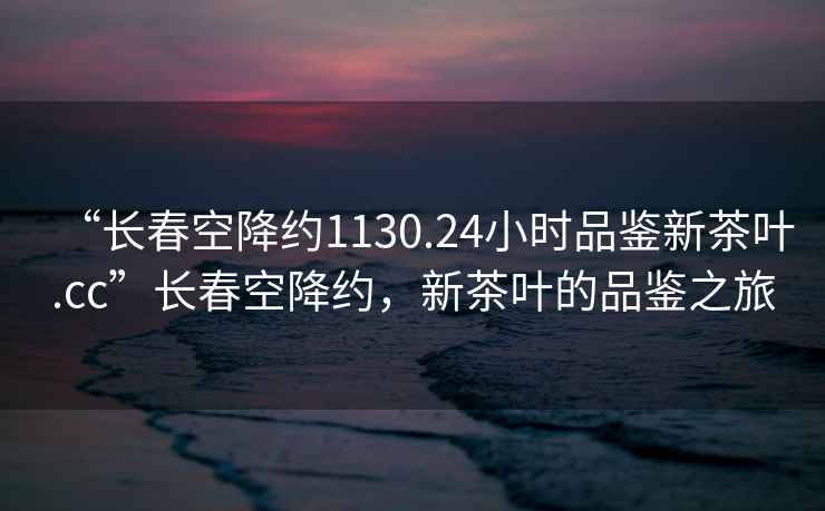 “長(zhǎng)春空降約1130.24小時(shí)品鑒新茶葉.cc”長(zhǎng)春空降約，新茶葉的品鑒之旅
