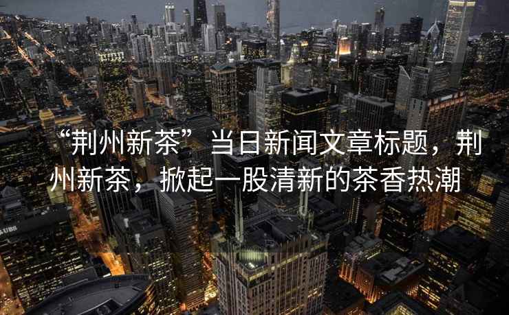 “荊州新茶”當日新聞文章標題，荊州新茶，掀起一股清新的茶香熱潮