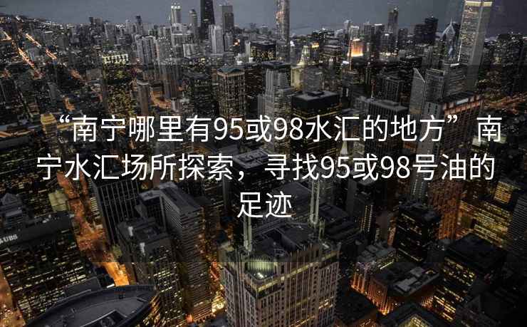 “南寧哪里有95或98水匯的地方”南寧水匯場所探索，尋找95或98號油的足跡
