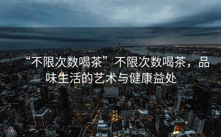 “不限次數(shù)喝茶”不限次數(shù)喝茶，品味生活的藝術(shù)與健康益處
