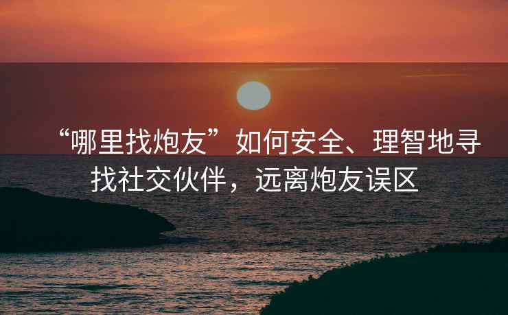 “哪里找炮友”如何安全、理智地尋找社交伙伴，遠(yuǎn)離炮友誤區(qū)