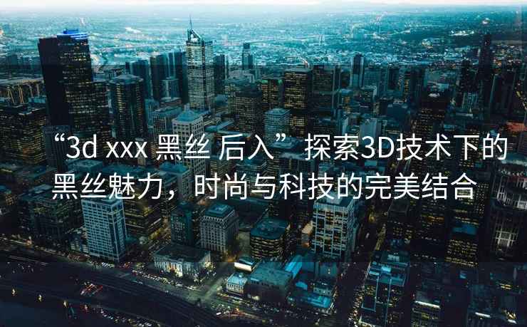 “3d xxx 黑絲 后入”探索3D技術下的黑絲魅力，時尚與科技的完美結合