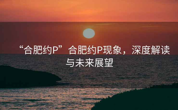 “合肥約P”合肥約P現(xiàn)象，深度解讀與未來展望