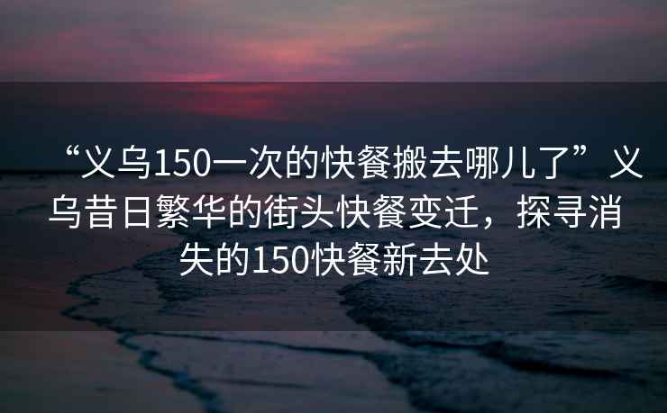 “義烏150一次的快餐搬去哪兒了”義烏昔日繁華的街頭快餐變遷，探尋消失的150快餐新去處
