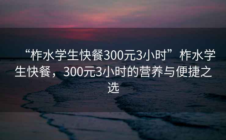 “柞水學(xué)生快餐300元3小時(shí)”柞水學(xué)生快餐，300元3小時(shí)的營(yíng)養(yǎng)與便捷之選