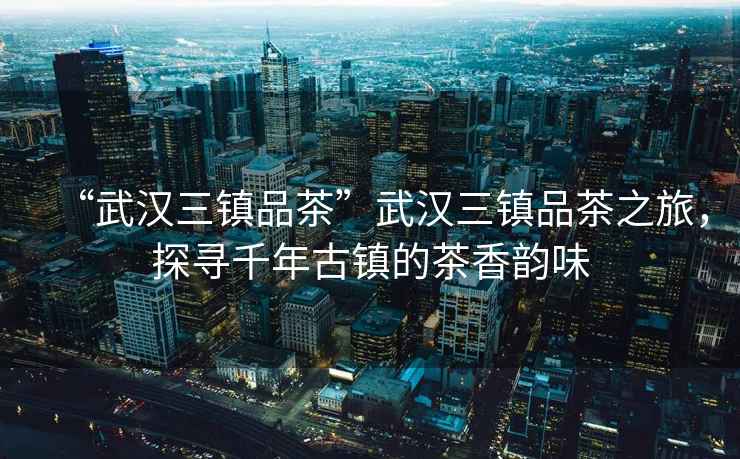 “武漢三鎮(zhèn)品茶”武漢三鎮(zhèn)品茶之旅，探尋千年古鎮(zhèn)的茶香韻味