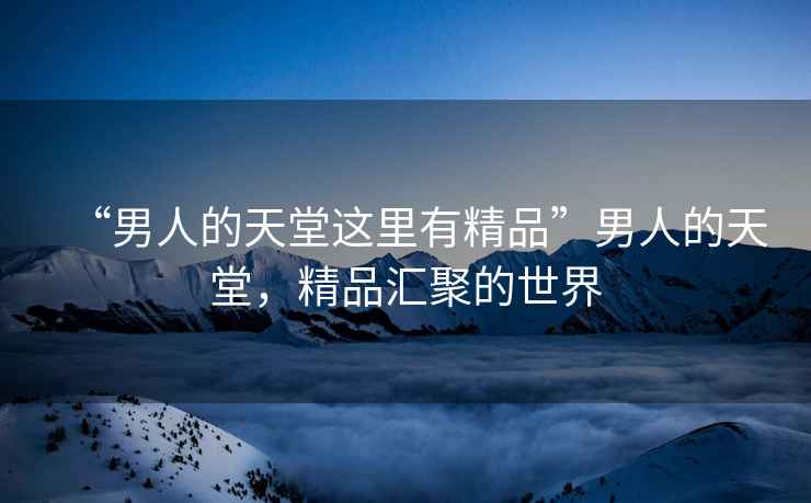 “男人的天堂這里有精品”男人的天堂，精品匯聚的世界