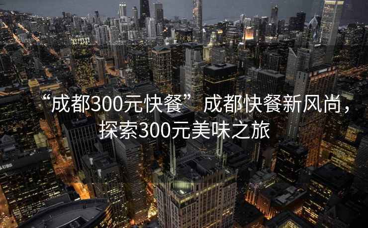 “成都300元快餐”成都快餐新風(fēng)尚，探索300元美味之旅