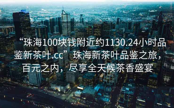 “珠海100塊錢附近約1130.24小時品鑒新茶葉.cc”珠海新茶葉品鑒之旅，百元之內(nèi)，盡享全天候茶香盛宴