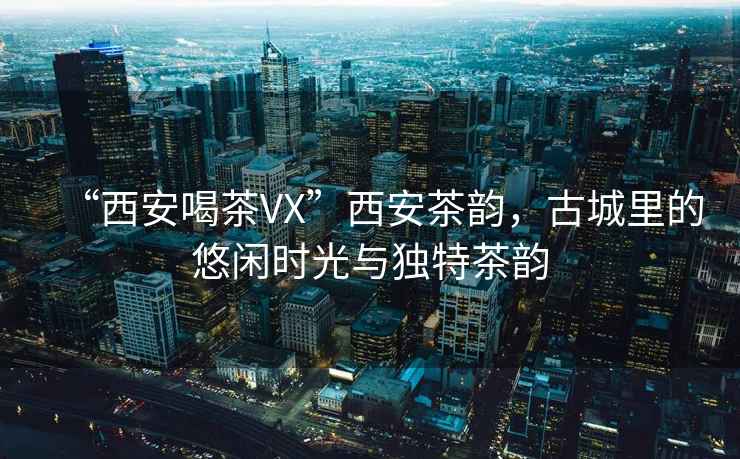“西安喝茶VX”西安茶韻，古城里的悠閑時光與獨特茶韻