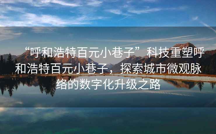 “呼和浩特百元小巷子”科技重塑呼和浩特百元小巷子，探索城市微觀脈絡(luò)的數(shù)字化升級(jí)之路