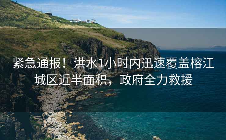 緊急通報！洪水1小時內(nèi)迅速覆蓋榕江城區(qū)近半面積，政府全力救援
